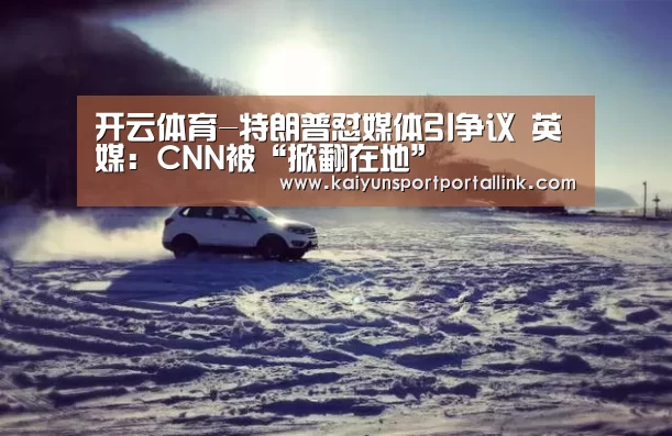 开云体育-特朗普怼媒体引争议 英媒:CNN被“掀翻在地”(图2) 开云体育